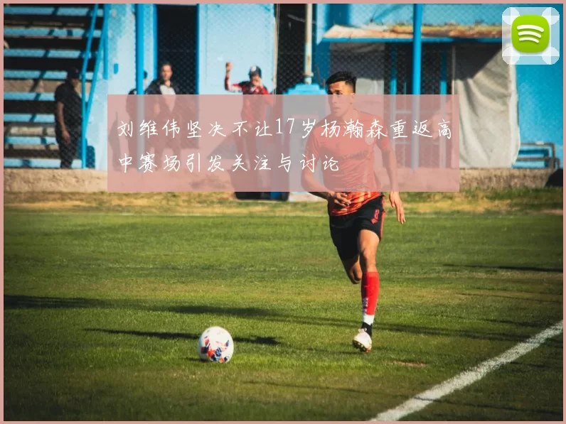 刘维伟坚决不让17岁杨瀚森重返高中赛场引发关注与讨论