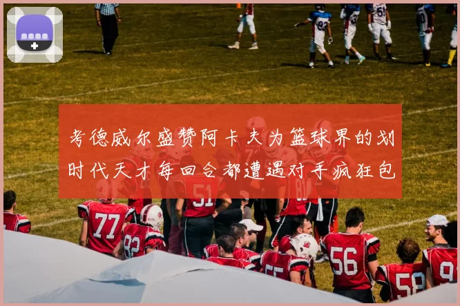 考德威尔盛赞阿卡夫为篮球界的划时代天才每回合都遭遇对手疯狂包夹挑战