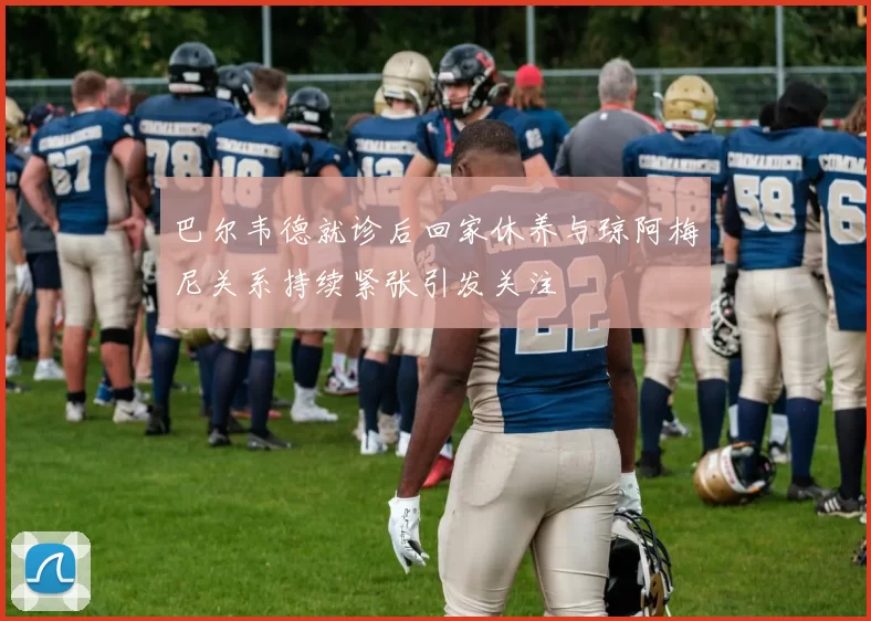 巴尔韦德就诊后回家休养与琼阿梅尼关系持续紧张引发关注