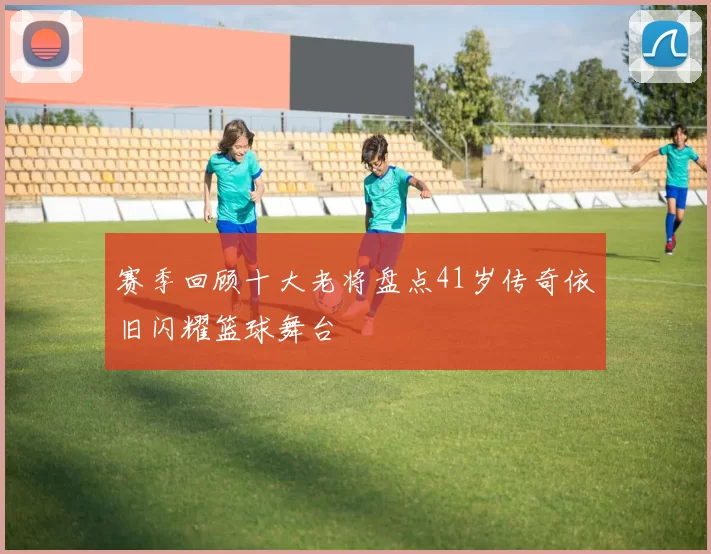 赛季回顾十大老将盘点41岁传奇依旧闪耀篮球舞台