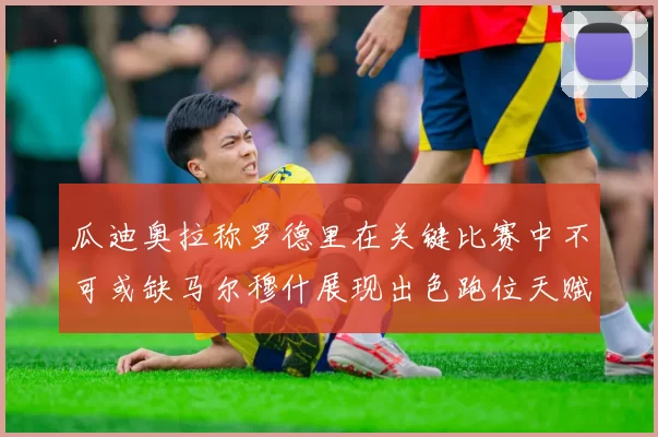 瓜迪奥拉称罗德里在关键比赛中不可或缺马尔穆什展现出色跑位天赋