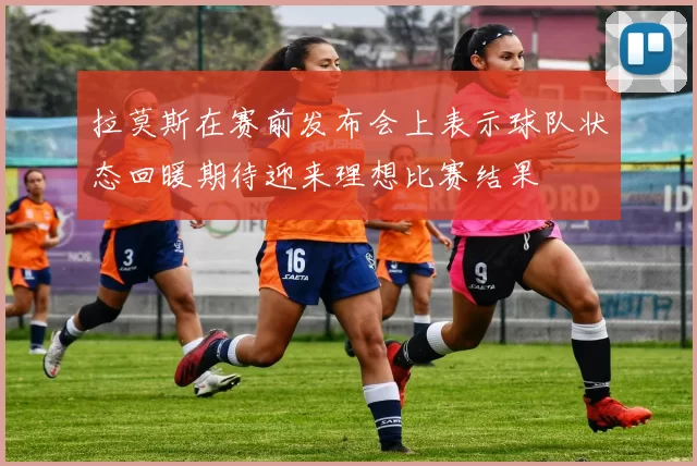 拉莫斯在赛前发布会上表示球队状态回暖期待迎来理想比赛结果