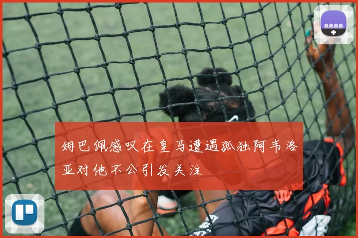 姆巴佩感叹在皇马遭遇孤独阿韦洛亚对他不公引发关注