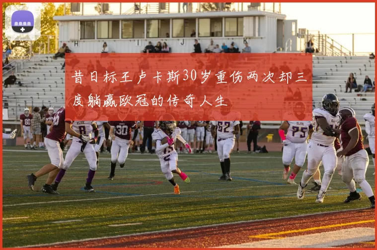 昔日标王卢卡斯30岁重伤两次却三度躺赢欧冠的传奇人生