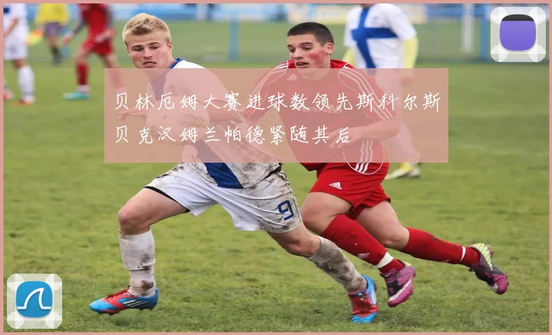贝林厄姆大赛进球数领先斯科尔斯贝克汉姆兰帕德紧随其后