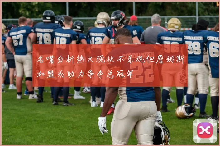名嘴分析热火现状不乐观但詹姆斯加盟或助力争夺总冠军