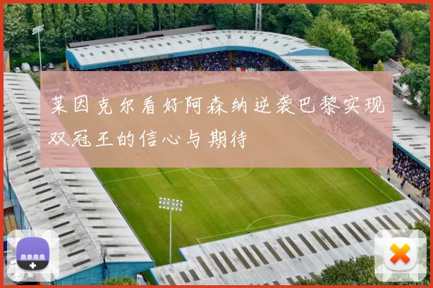 莱因克尔看好阿森纳逆袭巴黎实现双冠王的信心与期待