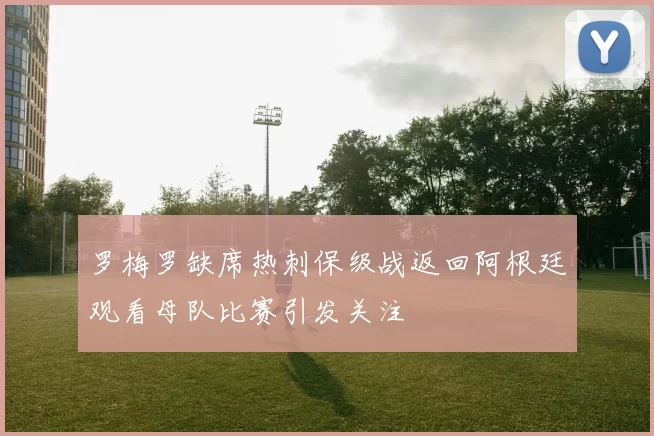 罗梅罗缺席热刺保级战返回阿根廷观看母队比赛引发关注