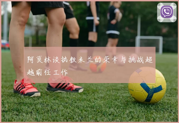 阿莫林谈执教米兰的荣幸与挑战超越前任工作