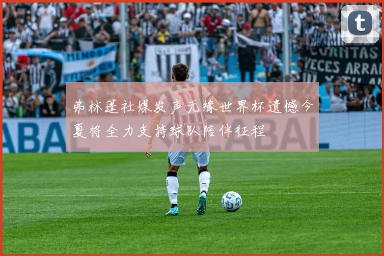 弗林蓬社媒发声无缘世界杯遗憾今夏将全力支持球队陪伴征程
