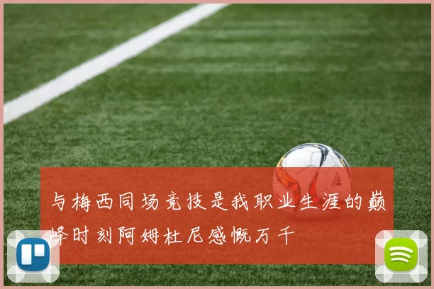 与梅西同场竞技是我职业生涯的巅峰时刻阿姆杜尼感慨万千