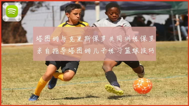 塔图姆与克里斯保罗共同训练保罗亲自指导塔图姆儿子练习篮球技巧