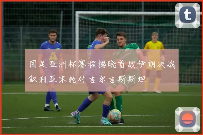 国足亚洲杯赛程揭晓首战伊朗次战叙利亚末轮对吉尔吉斯斯坦