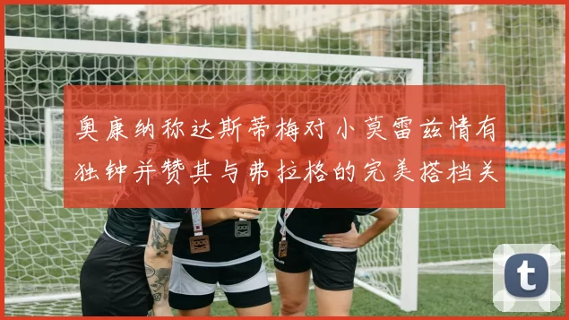 奥康纳称达斯蒂梅对小莫雷兹情有独钟并赞其与弗拉格的完美搭档关系