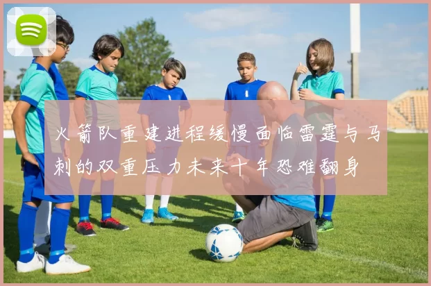 火箭队重建进程缓慢面临雷霆与马刺的双重压力未来十年恐难翻身