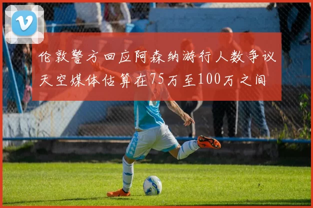 伦敦警方回应阿森纳游行人数争议天空媒体估算在75万至100万之间
